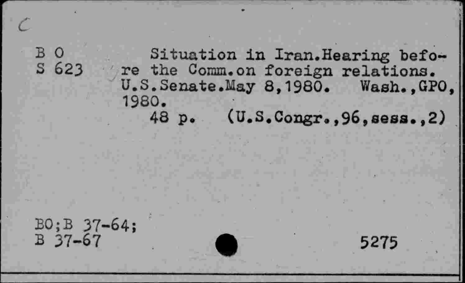 ﻿c
B 0	Situation in Iran.Hearing befo-
S 623 re the Comm.on foreign relations.
U.S.Senate.May 8,1980.	Wash.,GP0,
1980.
48 p. (U.S.Congr.,96,sess.,2)
B0;B 37-64;
B 37-67
5275